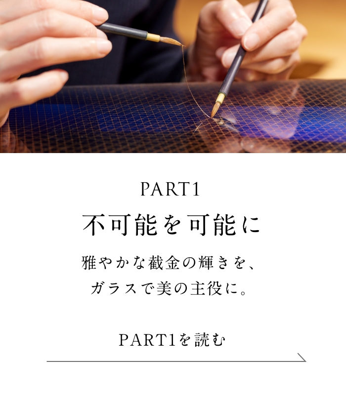 PART1「不可能を可能に」編 雅やかな截金の輝きを、ガラスで美の主役に。＜「不可能を可能に」編を読む＞