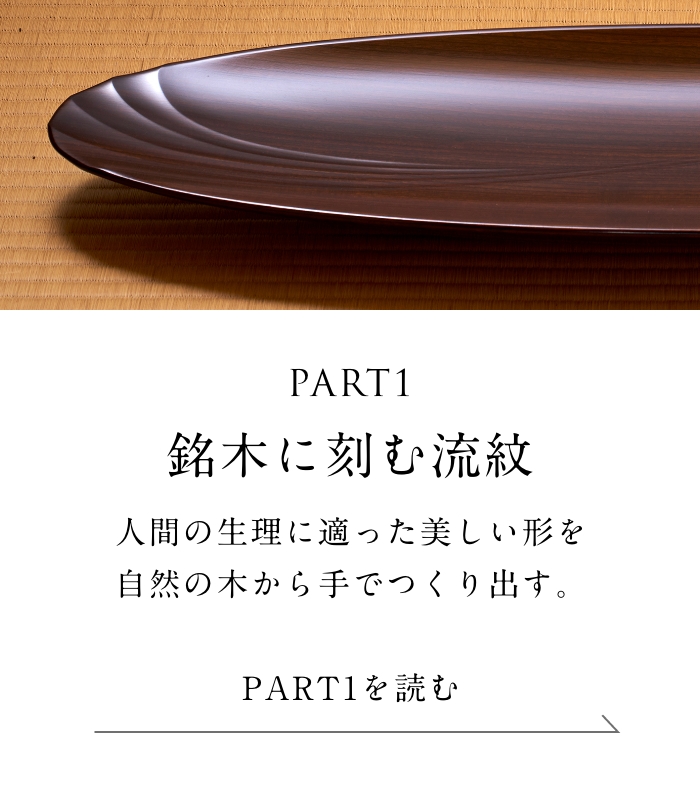 PART1「銘木に刻む流紋」編 人間の生理に適った美しい形を自然の木から手でつくり出す。＜「銘木に刻む流紋」編を読む＞