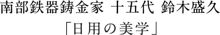 南部鉄器鋳金家 十五代 鈴木盛久「日用の美学」