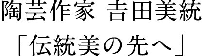 陶芸作家 𠮷田美統「伝統美の先へ」