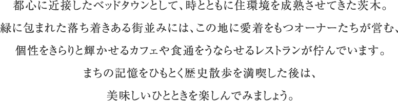 都心に近接したベッドタウンとして、時とともに住環境を成熟させてきた茨木。緑に包まれた落ち着きある街並みには、この地に愛着をもつオーナーたちが営む、個性をきらりと輝かせるカフェや食通をうならせるレストランが佇んでいます。まちの記憶をひもとく歴史散歩を満喫した後は、美味しいひとときを楽しんでみましょう。