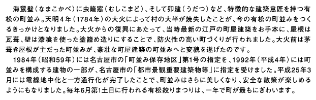 海鼠壁（なまこかべ）に虫籠窓（むしこまど）、そして卯建（うだつ）など、特徴的な建築意匠を持つ有松の町並み。天明４年（1784年）の大火によって村の大半が焼失したことが、今の有松の町並みをつくるきっかけとなりました。大火からの復興にあたって、当時最新の江戸の町屋建築をお手本に、屋根は瓦葺、壁は漆喰を使った塗籠め造りにすることで、防火性の高い町づくりが行われました。大火前は茅葺き屋根が主だった町並みが、豪壮な町屋建築の町並みへと変貌を遂げたのです。1984年（昭和59年）には名古屋市の「町並み保存地区」第1号の指定を、1992年（平成4年）には町並みを構成する建物の一部が、名古屋市の「都市景観重要建築物等」に指定を受けました。平成25年3月には電線地中化と一方通行化が完了したことで、町並みはさらに美しくなり、安全な散策が楽しめるようにもなりました。毎年6月第1土日に行われる有松絞りまつりは、一年で町が最もにぎわいます。