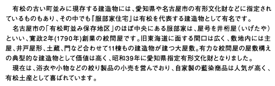 有松の古い町並みに現存する建造物には、愛知県や名古屋市の有形文化財などに指定されているものもあり、その中でも『服部家住宅』は有松を代表する建造物として有名です。名古屋市の「有松町並み保存地区」のほぼ中央にある服部家は、屋号を井桁屋（いげたや）といい、寛政2年(1790年)創業の絞問屋です。旧東海道に面する間口は広く、敷地内には主屋、井戸屋形、土蔵、門など合わせて11棟もの建造物が建つ大屋敷。有力な絞問屋の屋敷構えの典型的な建造物として価値は高く、昭和39年に愛知県指定有形文化財となりました。現在は、浴衣や小物などの絞り製品の小売を営んでおり、自家製の藍染商品は人気が高く、有松土産として喜ばれています。