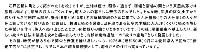 江戸初期に町として拓かれた「有松」ですが、土地は痩せ、稲作に適さず、宿場と宿場の間という茶屋集落では旅籠も営めず、茶屋の収入もごくわずか。町人たちの暮らしは苦労の日々でした。そんな時、知多の阿久比庄から移り住んだ竹田庄九郎が、慶長15年（1610年）名古屋城築城のために来ていた九州豊後（今の大分県）の人々が身に着けていた”絞り染め”に着目し、技法と染めを習得。出身地である知多の木綿に九九理（くくり）染めを施した手拭いを作り、旅人へ売り出したことが、有松絞りの始まりとされています。その後、尾張藩主へ献上したり、新しい絞りの技法や製品を次々と編み出したりと、有松は東海道随一の”絞りの産地”として発展しました。その後、時代が移ろう中で繁栄と衰退を繰り返しつつも、1975年（昭和50年）9月には愛知県内で初めて”伝統工芸品”に指定され、今では日本が誇る伝統美として、海外からの注目も高まっています。