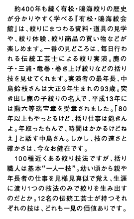 約400年も続く有松・鳴海絞りの歴史が分かりやすく学べる『有松・鳴海絞会館』は、絞りにまつわる資料・道具の見学や、絞り体験、絞り商品の買い物などが楽しめます。一番の見どころは、毎日行われる伝統工芸士による絞り実演。鹿の子・三浦・竜巻・巻き上げ絞りなどの括り技を見せてくれます。実演者の最年長、中島鈴枝さんは大正9年生まれの93歳。突き出し鹿の子絞りの名人で、平成13年には勲六等瑞宝章を受章されました。「80年以上もやっとるけど、括り仕事は飽きんよ。年取ったもんで、時間はかかるけどねえ」と話す中島さん。しかし、技の速さと確かさは、今なお健在です。100種近くある絞り技法ですが、括り職人は基本”一人一技”。幼い頃から親や年長者の仕事を見様見真似で覚え、生涯に渡り1つの技法のみで絞りを生み出すのだとか。12名の伝統工芸士が持つそれぞれの技は、どれも一見の価値ありです。