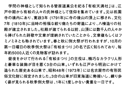 学問の神様として知られる管原道真公を祀る『有松天満社』は、江戸中期から有松の人々の氏神様として信仰を集めています。元は祇園寺の境内にあり、寛政3年 (1791年)に寺の後山の頂上に移され、文化7年 (1810年)に当時の裕福な絞り商たちの寄進により、八棟造りの社殿が建立されました。社殿が建てられる以前、山頂には数千人の人々から捧げられた詩歌や文章が埋納されていたことから、文章嶺もしくはフミノミネとも称されています。春と秋に例大祭が行われますが、10月の第一日曜日の秋季例大祭は「有松まつり」の名で広く知られており、毎年約5000人近くの見物客が訪れます。昼夜をかけて行われる「有松まつり」の主役は、精巧なカラクリ人形と豪華な装飾が目を惹く3台の山車。いずれも江戸から明治にかけて造られた歴史ある山車で、昭和48年（1973年）には名古屋市の有形民俗文化財に指定されました。3台の山車が旧東海道に勢揃いし、練り歩く姿が見られる秋季例大祭は、1年に1度しかない貴重な一日です。