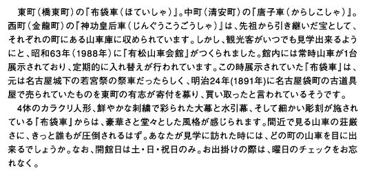 東町（橋東町）の『布袋車（ほていしゃ）』。中町（清安町）の『唐子車（からしこしゃ）』。西町（金龍町）の『神功皇后車（じんぐうこうごうしゃ）』は、先祖から引き継いだ宝として、それぞれの町にある山車庫に収められています。しかし、観光客がいつでも見学出来るようにと、昭和63年（1988年）に『有松山車会館』がつくられました。館内には常時山車が1台展示されており、定期的に入れ替えが行われています。この時展示されていた『布袋車』は、元は名古屋城下の若宮祭の祭車だったらしく、明治24年(1891年)に名古屋袋町の古道具屋で売られていたものを東町の有志が寄付を募り、買い取ったと言われているそうです。4体のカラクリ人形、鮮やかな刺繍で彩られた大幕と水引幕、そして細かい彫刻が施されている『布袋車』からは、豪華さと堂々とした風格が感じられます。間近で見る山車の荘厳さに、きっと誰もが圧倒されるはず。あなたが見学に訪れた時には、どの町の山車を目に出来るでしょうか。なお、開館日は土・日・祝日のみ。お出掛けの際は、曜日のチェックをお忘れなく。