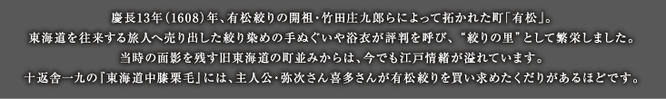 慶長13年（1608）年、有松絞りの開祖・竹田庄九郎らによって拓かれた町「有松」。東海道を往来する旅人へ売り出した絞り染めの手ぬぐいや浴衣が評判を呼び、 ”絞りの里”として繁栄しました。当時の面影を残す旧東海道の町並みからは、今でも江戸情緒が溢れています。十返舎一九の『東海道中膝栗毛』には、主人公・弥次さん喜多さんが有松絞りを買い求めたくだりがあるほどです。