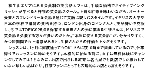 相生山エリアにある会員制の英会話カフェは、手頃な価格でネイティブイングリッシュが学べると評判の英会話スクール。上質な紅茶を味わいながら、オーナー夫妻とのフレンドリーな会話を通じて英語に親しむスタイルです。イギリスの大学や日本の学校で講師の資格を持つ、ロンドン出身のロビンさんと、英語嫌いを克服し、今ではTOEIC925点を保有する里恵さんの元に集まる生徒さんは、ビジネスで英会話を必要する方々が多いのだとか。”本当に使える英会話”が、分かりやすく、かつ短期間でも上達感があると、生徒さんからの評価も上々だそうです。レッスンは、1ヶ月に何度通ってもOK！さらに夜10時まで営業しているので、仕事帰りでもレッスンに励めそうです。本格的に始める前に、まずは無料体験にチャレンジしてみては？ちなみに、お店で出される紅茶は名古屋でも数店でしか扱われていない珍しい品ばかり。紅茶ファンにとっても穴場的なお店とも言えそうです。