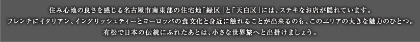 住み心地の良さを感じる名古屋市南東部の住宅地「緑区」と「天白区」には、ステキなお店が隠れています。フレンチにイタリアン、イングリッシュティーとヨーロッパの食文化と身近に触れることが出来るのも、このエリアの大きな魅力のひとつ。有松で日本の伝統にふれたあとは、小さな世界旅へと出掛けましょう。