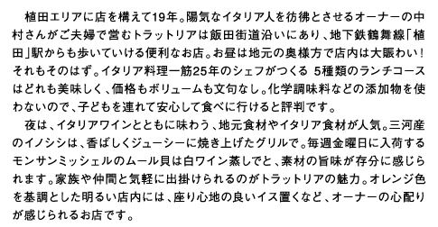 植田エリアに店を構えて19年。陽気なイタリア人を彷彿とさせるオーナーの中村さんがご夫婦で営むトラットリアは飯田街道沿いにあり、地下鉄鶴舞線「植田」駅からも歩いていける便利なお店。お昼は地元の奥様方で店内は大賑わい！それもそのはず。イタリア料理一筋25年のシェフがつくる 5種類のランチコースはどれも美味しく、価格もボリュームも文句なし。化学調味料などの添加物を使わないので、子どもを連れて安心して食べに行けると評判です。夜は、イタリアワインとともに味わう、地元食材やイタリア食材が人気。三河産のイノシシは、香ばしくジューシーに焼き上げたグリルで。毎週金曜日に入荷するモンサンミッシェルのムール貝は白ワイン蒸しでと、素材の旨味が存分に感じられます。家族や仲間と気軽に出掛けられるのがトラットリアの魅力。オレンジ色を基調とした明るい店内には、座り心地の良いイス置くなど、オーナーの心配りが感じられるお店です。