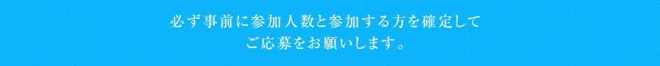 必ず事前に参加人数と参加する方を確定してご応募をお願いします。