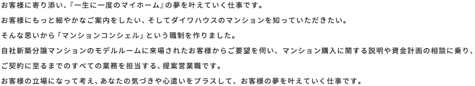 お客様に寄り添い、『一生に一度のマイホーム』の夢を叶えていく仕事です。お客様にもっと細やかなご案内をしたい、そしてダイワハウスのマンションを知っていただきたい。そんな思いから「マンションコンシェル」という職種を作りました。自社新築分譲マンションのモデルルームに来場されたお客様からご要望を伺い、マンション購入に関する説明や資金計画の相談を承り、ご契約に至るまでのすべての業務を担当する、提案営業職です。お客様の立場になって考え、あなたの気づきや心遣いをプラスして、お客様の夢を叶えていく仕事です。