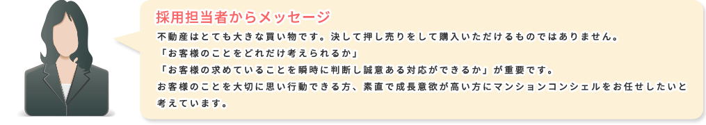 採用担当者からメッセージ：不動産はとても大きな買い物です。決して押し売りをして購入いただけるものではありません。「お客様のことをどれだけ考えられるか」「お客様の求めていることを瞬時に判断し誠意ある対応ができるか」が重要です。お客様のことを大切に思い行動できる方、素直で成長意欲が高い方にマンションコンシェルをお任せしたいと考えています。