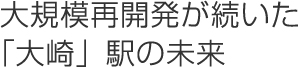 大規模再開発が続いた「大崎」駅の未来