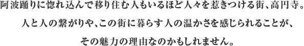 阿波踊りに惚れ込んで移り住む人もいるほど人々を惹きつける街、高円寺。人と人の繋がりや、この街に暮らす人の温かさを感じられることが、その魅力の理由なのかもしれません。