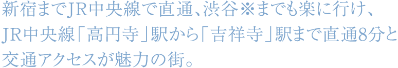 新宿までJR中央線で直通、渋谷※までも楽に行け、JR中央線「高円寺」駅から「吉祥寺」駅まで直通8分と交通アクセスが魅力の街。