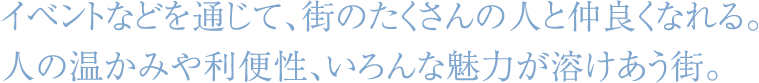 イベントなどを通じて、街のたくさんの人と仲良くなれる。人の温かみや利便性、いろんな魅力が溶けあう街。