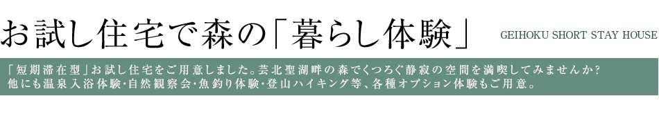お試し住宅で森の「暮らし体験」 -GEIHOKU SHORT STAY HOUSE- 「短期滞在型」お試し住宅をご用意しました。芸北聖湖畔の森でくつろぐ静寂の空間を満喫してみませんか？他にも温泉入浴体験・自然観察会・魚釣り体験・登山ハイキング等、各種オプション体験もご用意。