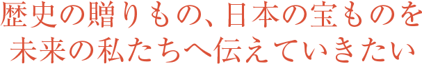 歴史の贈りもの、日本の宝ものを未来の私たちへ伝えていきたい