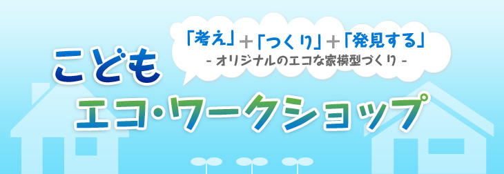 こどもエコ・ワークショップ　「考え」＋「つくり」＋「発見する」 －オリジナルのエコな家模型づくり－