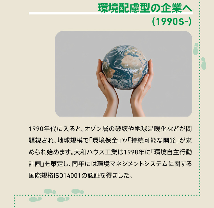 環境配慮型の企業へ（1990S-） 1990年代に入ると、オゾン層の破壊や地球温暖化などが問題視され、地球規模で「環境保全」や「持続可能な開発」が求められ始めます。大和ハウス工業は1998年に「環境自主行動計画」を策定し、同年には環境マネジメントシステムに関する国際規格ISO14001の認証を得ました。