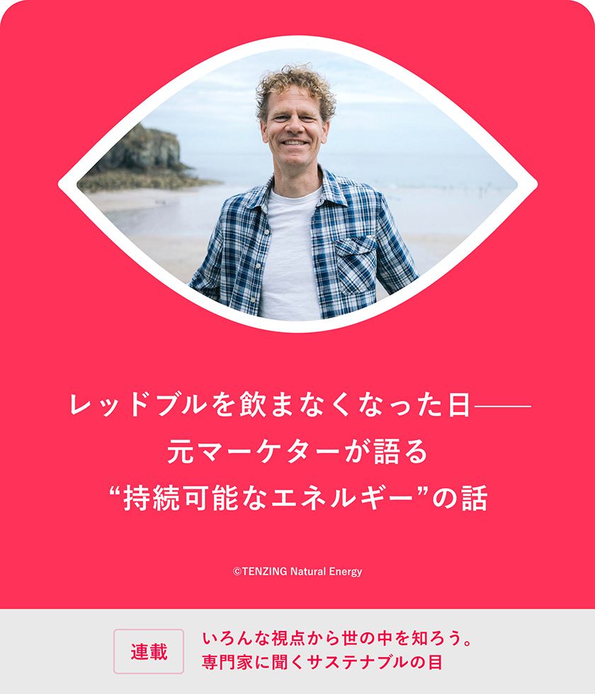 連載：いろんな視点から世の中を知ろう。専門家に聞くサステナブルの目 レッドブルを飲まなくなった日——元マーケターが語る"持続可能なエネルギー"の話 &copy;TENZING Natural Energy