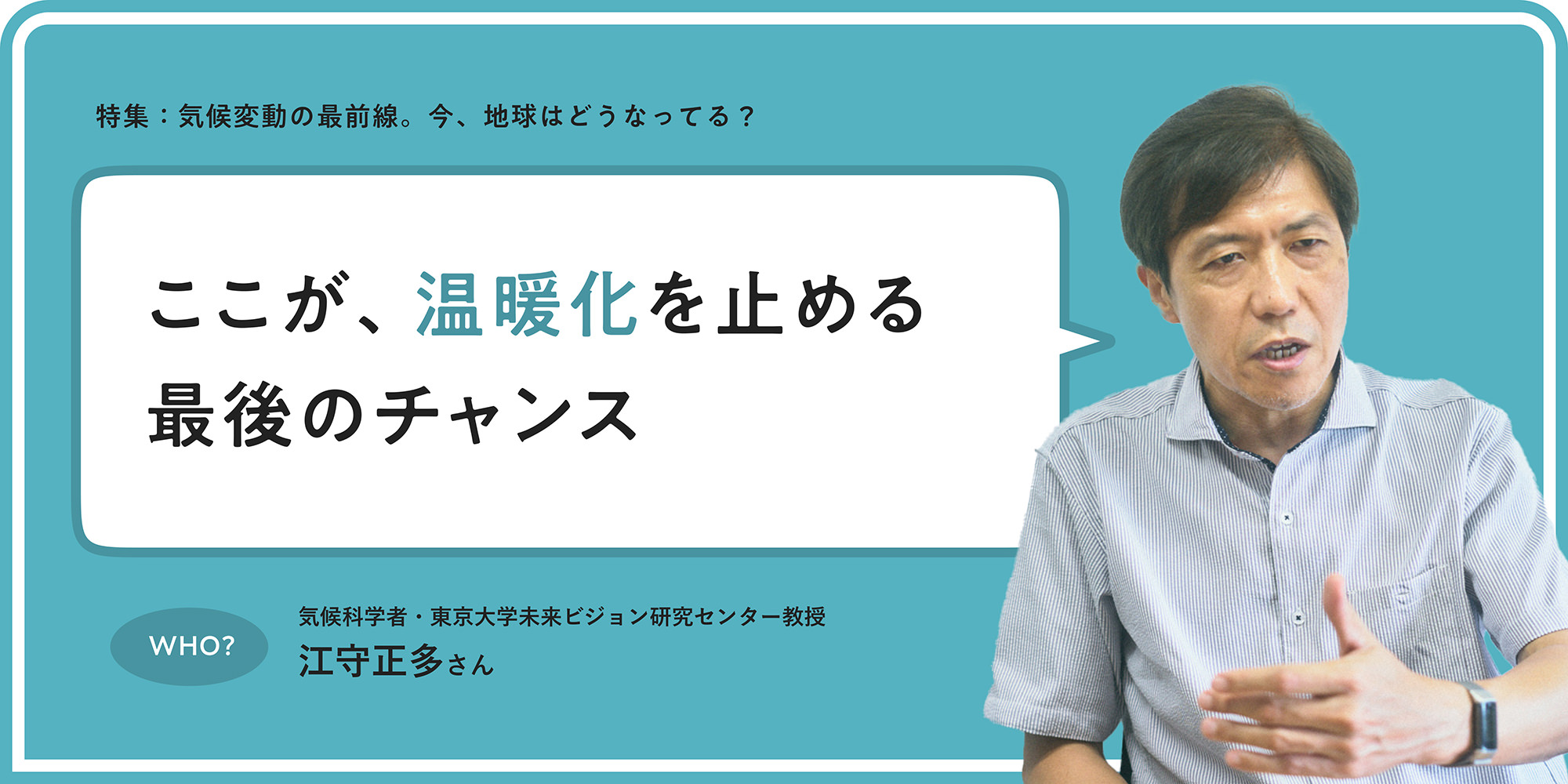 特集：気候変動の最前線。今、地球はどうなってる？ ここが、温暖化を止める最後のチャンス WHO? 気候科学者・東京大学未来ビジョン研究センター教授 江守正多さん