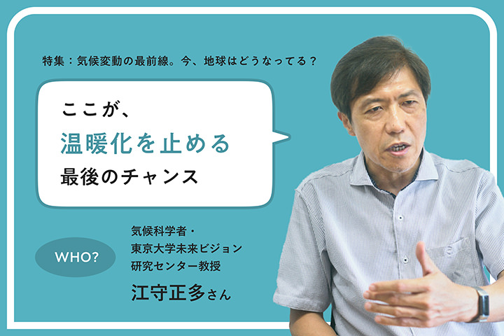 特集：気候変動の最前線。今、地球はどうなってる？ ここが、温暖化を止める最後のチャンス WHO? 気候科学者・東京大学未来ビジョン研究センター教授 江守正多さん