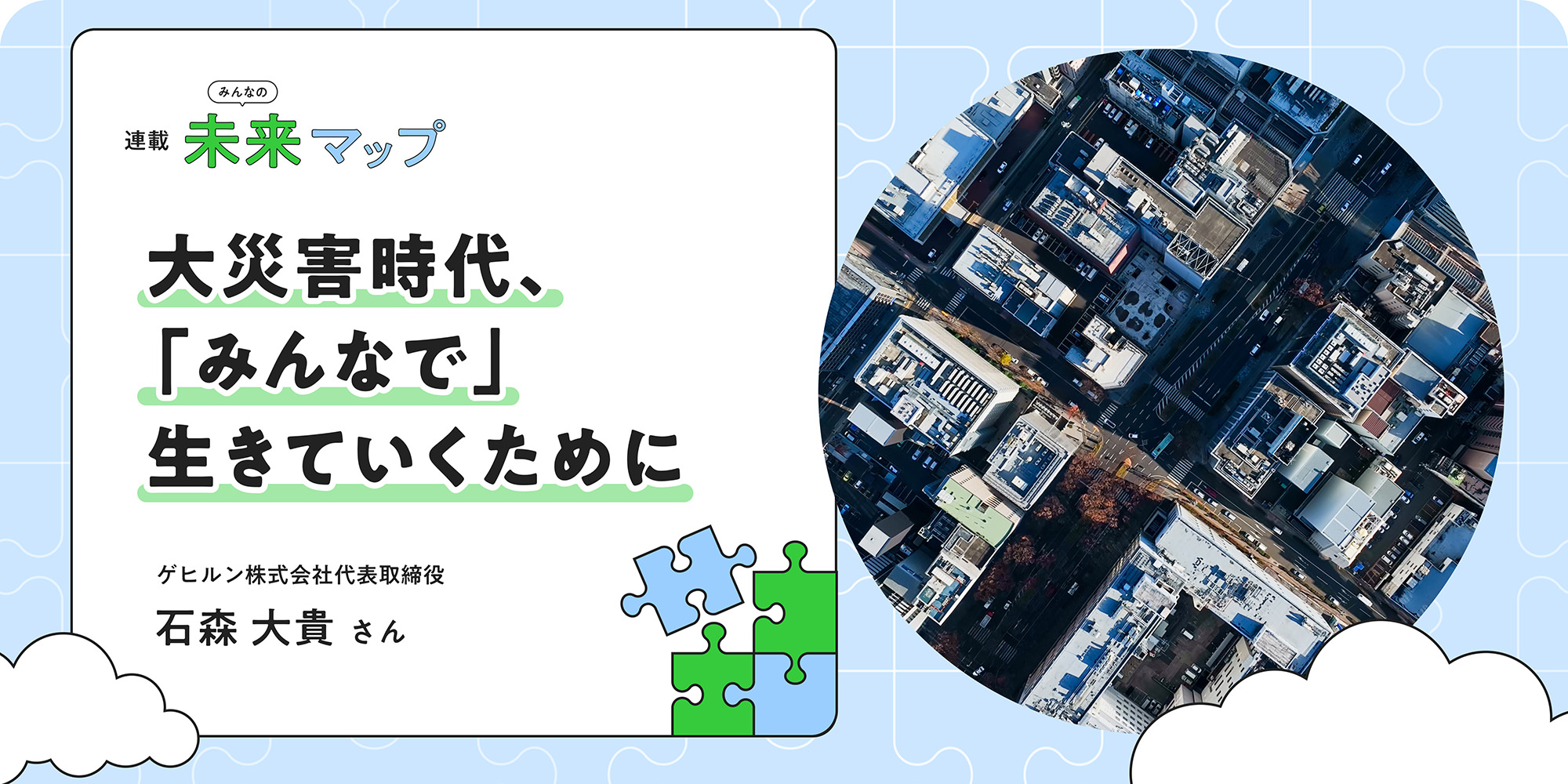 連載：みんなの未来マップ 大災害時代、「みんなで」生きていくために ゲヒルン株式会社代表取締役 石森大貴さん