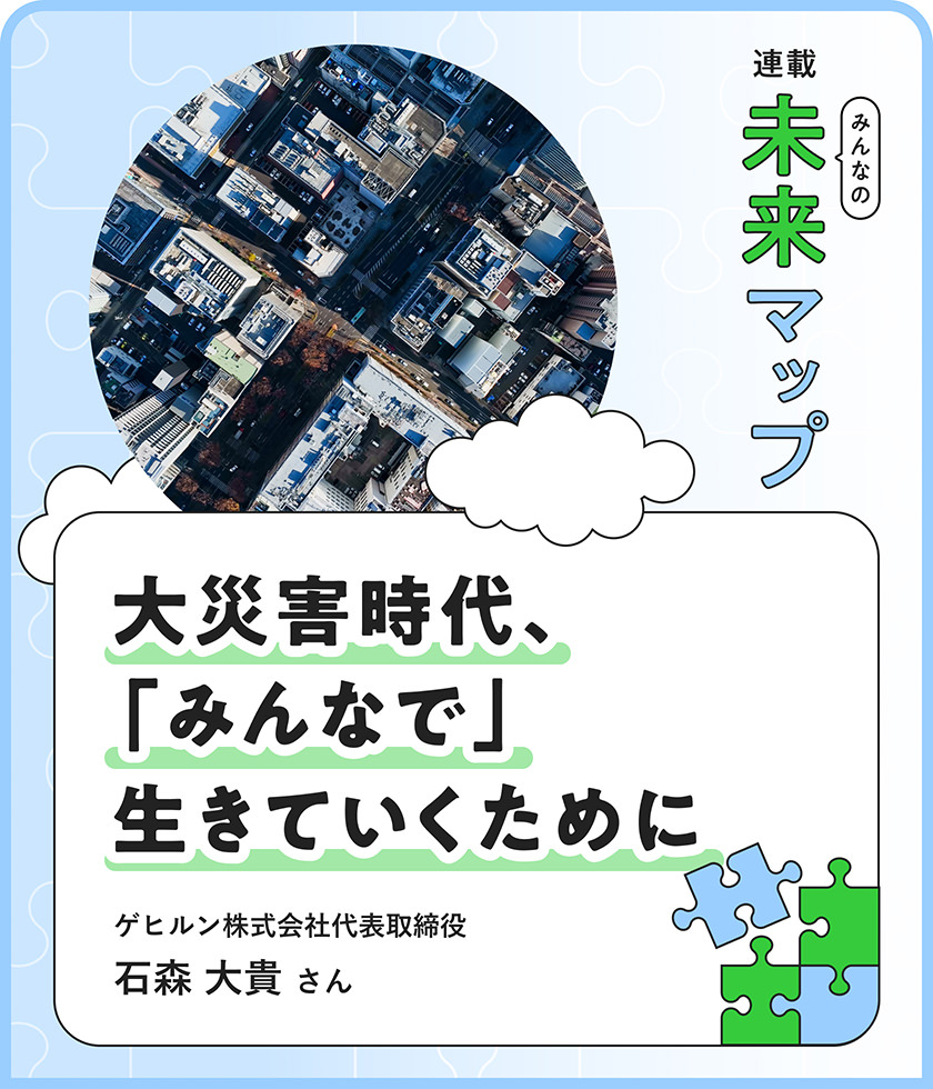 連載：みんなの未来マップ 大災害時代、「みんなで」生きていくために ゲヒルン株式会社代表取締役 石森大貴さん