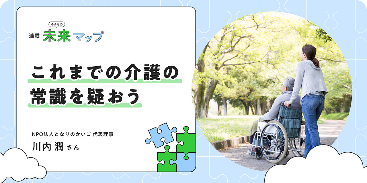 連載：みんなの未来マップ これまでの介護の常識を疑おう NPO法人となりのかいご 代表理事 川内潤