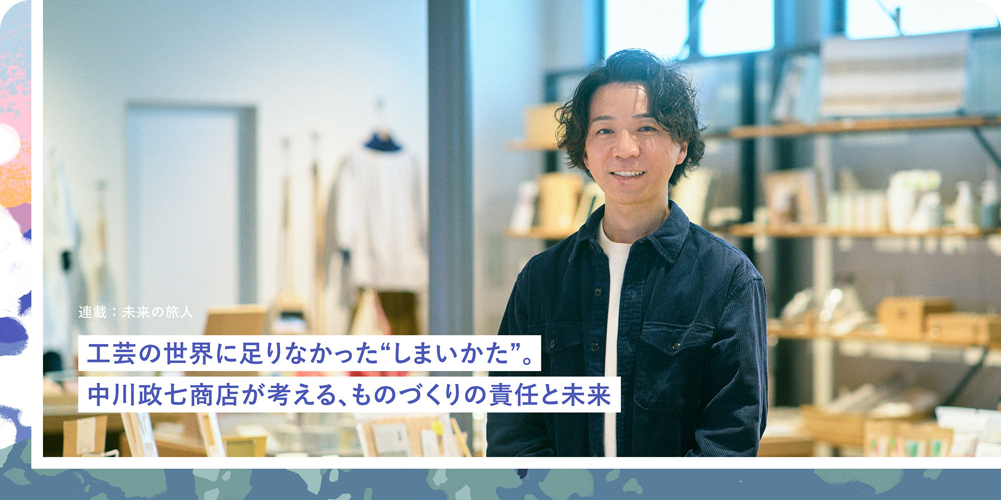 連載：未来の旅人 工芸の世界に足りなかった"しまいかた"。中川政七商店が考える、ものづくりの責任と未来