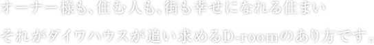 オーナー様も、住む人も、街も幸せになれる住まい それがダイワハウスが追い求めるD-roomのあり方です。