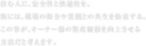 住む人に、安全性と快適性を。 街には、環境の保全や景観との共生を約束する。 この事が、オーナー様の資産価値を向上させる方法だと考えます。
