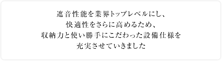 遮音性能を業界トップレベルにし、快適性をさらに高めるため、収納力と使い勝手にこだわった設備仕様を充実させていきました