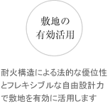 耐火構造による法的な優位性とフレキシブルな自由設計力で敷地を有効に活用します