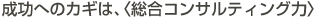 成功へのカギは、〈総合コンサルティング力〉
