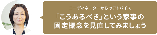 コーディネーターからのアドバイス　「こうあるべき」という家事の固定概念を見直してみましょう