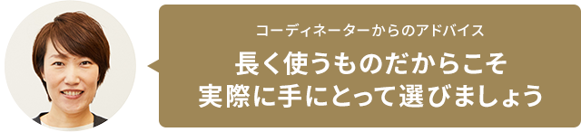 コーディネーターからのアドバイス　長く使うものだからこそ実際に手にとって選びましょう