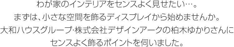 わが家のインテリアをセンスよく見せたい…。まずは、小さな空間を飾るディスプレイから始めませんか。大和ハウスグループ・株式会社デザインアークの柏木ゆかりさんにセンスよく飾るポイントを伺いました。