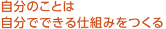 自分のことは自分でできる仕組みをつくる