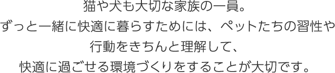 猫や犬も大切な家族の一員。ずっと一緒に快適に暮らすためには、ペットたちの習性や行動をきちんと理解して、快適に過ごせる環境づくりをすることが大切です。