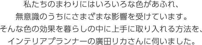 私たちのまわりにはいろいろな色があふれ、無意識のうちにさまざまな影響を受けています。そんな色の効果を暮らしの中に上手に取り入れる方法を、インテリアプランナーの廣田リカさんに伺いました。