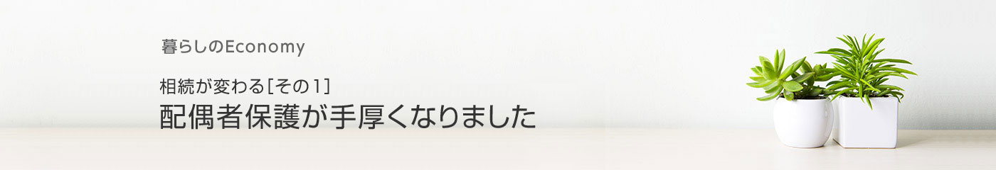 暮らしのEconomy 相続が変わる［その1］ 配偶者保護が手厚くなりました