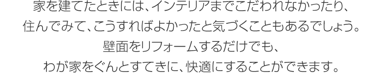 家を建てたときには、インテリアまでこだわれなかったり、住んでみて、こうすればよかったと気づくこともあるでしょう。壁面をリフォームするだけでも、わが家をぐんとすてきに、快適にすることができます。