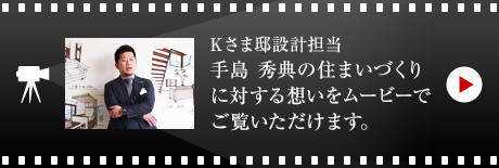 Kさま邸設計担当・手島秀典の住まいづくりに対する想いをムービーでご覧いただけます。