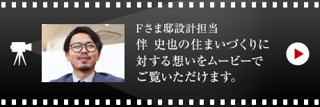 Fさま邸設計担当・伴 史也の住まいづくりに対する想いをムービーでご覧いただけます。