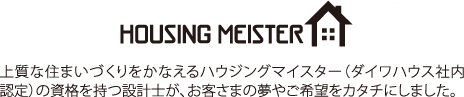 HOUSING MEISTER 上質な住まいづくりをかなえるハウジングマイスター（ダイワハウス社内認定）の資格を持つ設計士が、お客さまの夢やご希望をカタチにしました。