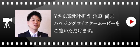 Yさま邸設計担当　池原 尚志のハウジングマイスタームービーをご覧いただけます。